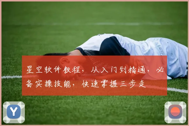 星空软件教程，从入门到精通，必备实操技能，快速掌握三步走