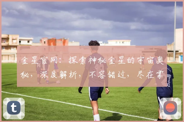 金星官网：探索神秘金星的宇宙奥秘，深度解析，不容错过，尽在掌握